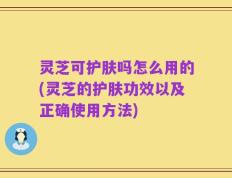 灵芝可护肤吗怎么用的(灵芝的护肤功效以及正确使用方法)