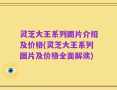 灵芝大王系列图片介绍及价格(灵芝大王系列图片及价格全面解读)