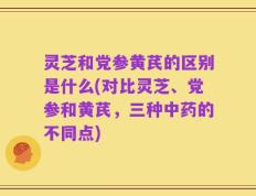 灵芝和党参黄芪的区别是什么(对比灵芝、党参和黄芪，三种中药的不同点)
