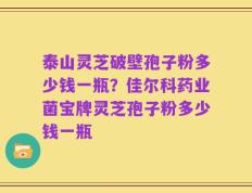 泰山灵芝破壁孢子粉多少钱一瓶？佳尔科药业菌宝牌灵芝孢子粉多少钱一瓶