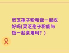 灵芝孢子粉和饭一起吃好吗(灵芝孢子粉能与饭一起食用吗？)
