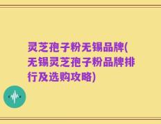 灵芝孢子粉无锡品牌(无锡灵芝孢子粉品牌排行及选购攻略)