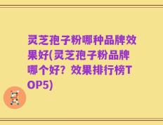 灵芝孢子粉哪种品牌效果好(灵芝孢子粉品牌哪个好？效果排行榜TOP5)