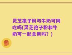 灵芝孢子粉与牛奶可同吃吗(灵芝孢子粉和牛奶可一起食用吗？)