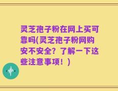 灵芝孢子粉在网上买可靠吗(灵芝孢子粉网购安不安全？了解一下这些注意事项！)