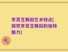 李灵芝舞蹈艺术特点(探究李灵芝舞蹈的独特魅力)