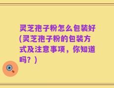 灵芝孢子粉怎么包装好(灵芝孢子粉的包装方式及注意事项，你知道吗？)