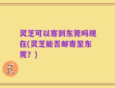 灵芝可以寄到东莞吗现在(灵芝能否邮寄至东莞？)