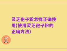 灵芝孢子粉怎样正确使用(使用灵芝孢子粉的正确方法)