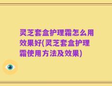 灵芝套盒护理霜怎么用效果好(灵芝套盒护理霜使用方法及效果)
