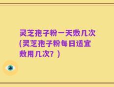 灵芝孢子粉一天敷几次(灵芝孢子粉每日适宜敷用几次？)