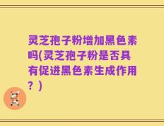 灵芝孢子粉增加黑色素吗(灵芝孢子粉是否具有促进黑色素生成作用？)