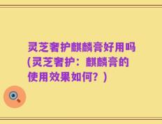 灵芝奢护麒麟膏好用吗(灵芝奢护：麒麟膏的使用效果如何？)