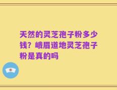 天然的灵芝孢子粉多少钱？峨眉道地灵芝孢子粉是真的吗