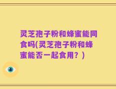 灵芝孢子粉和蜂蜜能同食吗(灵芝孢子粉和蜂蜜能否一起食用？)