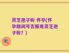 灵芝孢子粉 怀孕(怀孕期间可否服用灵芝孢子粉？)