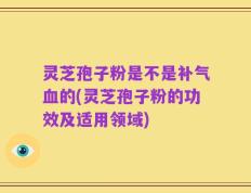 灵芝孢子粉是不是补气血的(灵芝孢子粉的功效及适用领域)