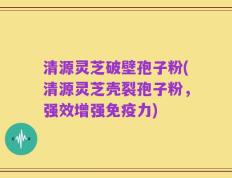 清源灵芝破壁孢子粉(清源灵芝壳裂孢子粉，强效增强免疫力)