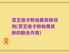 灵芝孢子粉加黄芪粉功效(灵芝孢子粉和黄芪粉的联合作用)