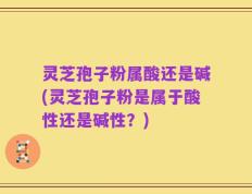 灵芝孢子粉属酸还是碱(灵芝孢子粉是属于酸性还是碱性？)