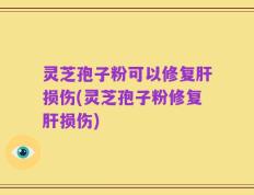 灵芝孢子粉可以修复肝损伤(灵芝孢子粉修复肝损伤)