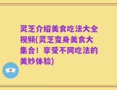 灵芝介绍美食吃法大全视频(灵芝变身美食大集合！享受不同吃法的美妙体验)
