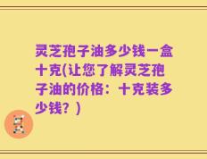 灵芝孢子油多少钱一盒十克(让您了解灵芝孢子油的价格：十克装多少钱？)