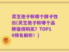 灵芝孢子粉哪个牌子性价(灵芝孢子粉哪个品牌值得购买？TOP10排名解析！)
