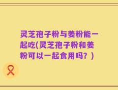 灵芝孢子粉与姜粉能一起吃(灵芝孢子粉和姜粉可以一起食用吗？)