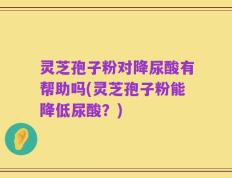 灵芝孢子粉对降尿酸有帮助吗(灵芝孢子粉能降低尿酸？)