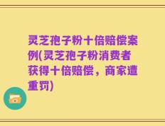 灵芝孢子粉十倍赔偿案例(灵芝孢子粉消费者获得十倍赔偿，商家遭重罚)