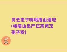 灵芝孢子粉峨眉山道地(峨眉山出产正宗灵芝孢子粉)