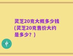 灵芝20克大概多少钱(灵芝20克售价大约是多少？)