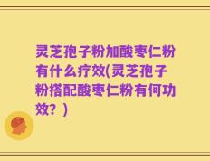 灵芝孢子粉加酸枣仁粉有什么疗效(灵芝孢子粉搭配酸枣仁粉有何功效？)
