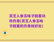 灵芝人参五味子胶囊功效作用(灵芝人参五味子胶囊的作用和好处)