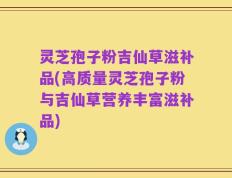 灵芝孢子粉吉仙草滋补品(高质量灵芝孢子粉与吉仙草营养丰富滋补品)