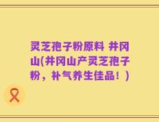 灵芝孢子粉原料 井冈山(井冈山产灵芝孢子粉，补气养生佳品！)