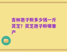 吉林孢子粉多少钱一斤灵芝？灵芝孢子粉哪里产