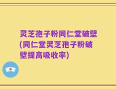 灵芝孢子粉同仁堂破壁(同仁堂灵芝孢子粉破壁提高吸收率)