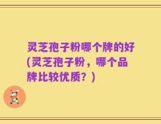 灵芝孢子粉哪个牌的好(灵芝孢子粉，哪个品牌比较优质？)