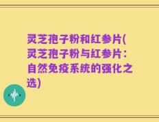 灵芝孢子粉和红参片(灵芝孢子粉与红参片：自然免疫系统的强化之选)