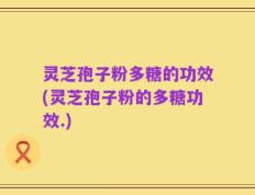 灵芝孢子粉多糖的功效(灵芝孢子粉的多糖功效.)