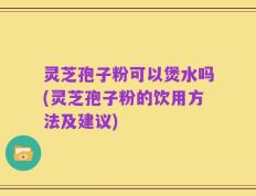 灵芝孢子粉可以煲水吗(灵芝孢子粉的饮用方法及建议)