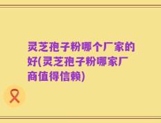 灵芝孢子粉哪个厂家的好(灵芝孢子粉哪家厂商值得信赖)