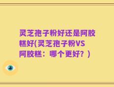 灵芝孢子粉好还是阿胶糕好(灵芝孢子粉VS阿胶糕：哪个更好？)