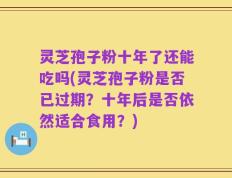灵芝孢子粉十年了还能吃吗(灵芝孢子粉是否已过期？十年后是否依然适合食用？)