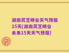 湖南灵芝峡谷天气预报15天(湖南灵芝峡谷未来15天天气预报)