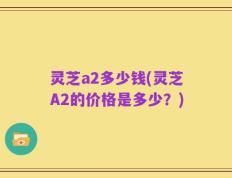 灵芝a2多少钱(灵芝A2的价格是多少？)