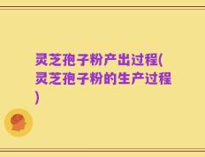 灵芝孢子粉产出过程(灵芝孢子粉的生产过程)