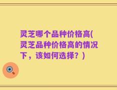 灵芝哪个品种价格高(灵芝品种价格高的情况下，该如何选择？)